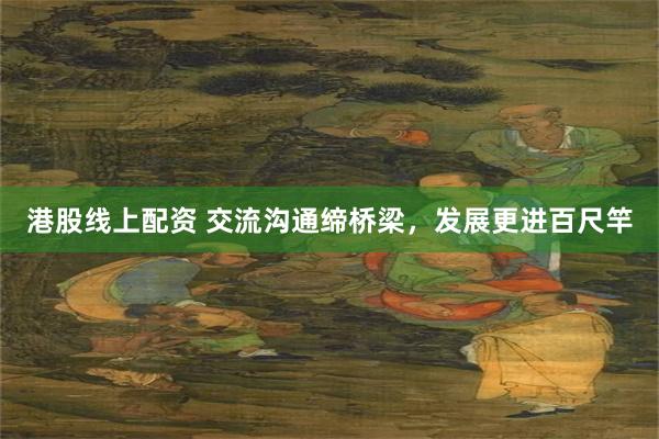 港股线上配资 交流沟通缔桥梁，发展更进百尺竿