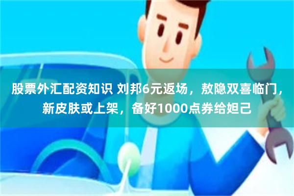 股票外汇配资知识 刘邦6元返场，敖隐双喜临门，新皮肤或上架，备好1000点券给妲己