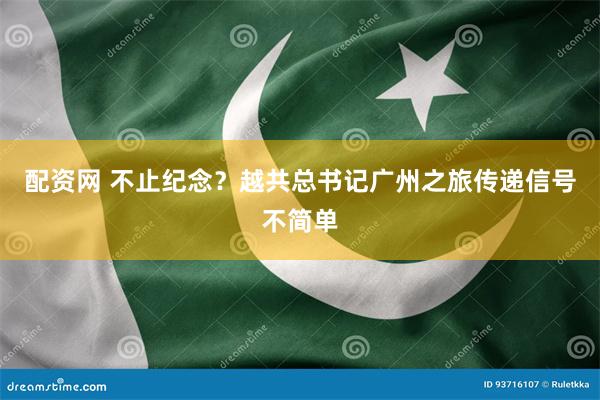 配资网 不止纪念？越共总书记广州之旅传递信号不简单
