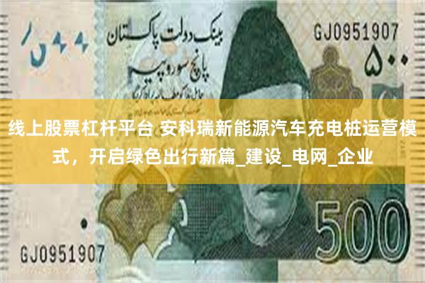 线上股票杠杆平台 安科瑞新能源汽车充电桩运营模式，开启绿色出行新篇_建设_电网_企业