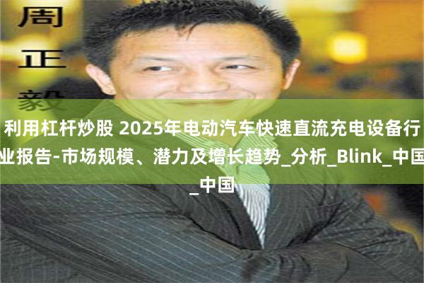 利用杠杆炒股 2025年电动汽车快速直流充电设备行业报告-市场规模、潜力及增长趋势_分析_Blink_中国