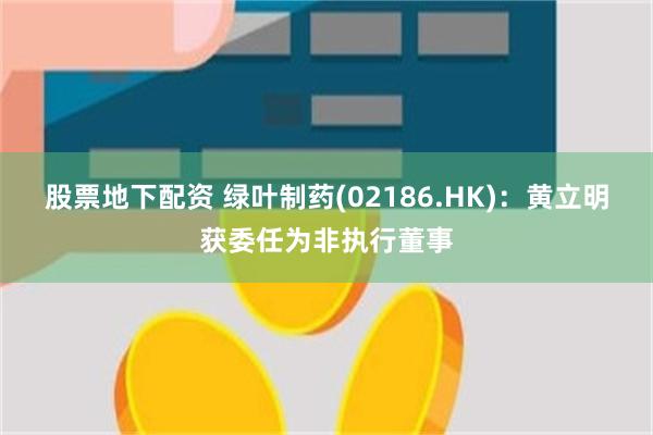 股票地下配资 绿叶制药(02186.HK)：黄立明获委任为非执行董事