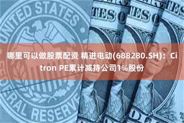 哪里可以做股票配资 精进电动(688280.SH)：Citron PE累计减持公司1%股份