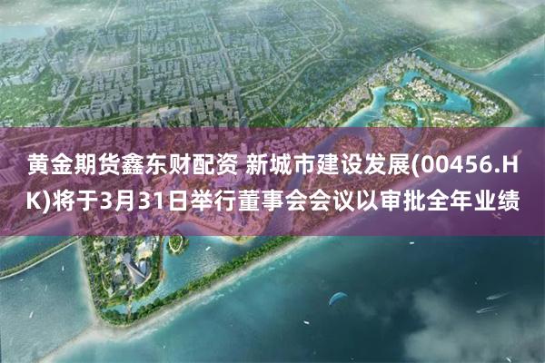 黄金期货鑫东财配资 新城市建设发展(00456.HK)将于3月31日举行董事会会议以审批全年业绩