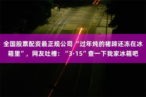 全国股票配资最正规公司 “过年炖的猪蹄还冻在冰箱里”，网友吐槽：“3·15”查一下我家冰箱吧