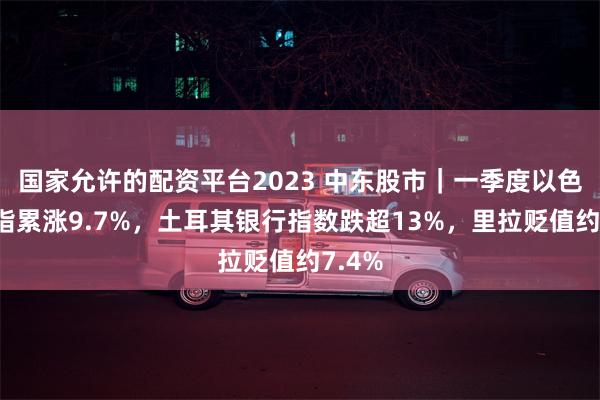 国家允许的配资平台2023 中东股市｜一季度以色列股指累涨9.7%，土耳其银行指数跌超13%，里拉贬值约7.4%