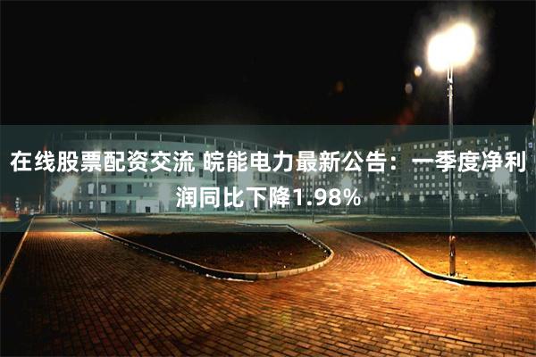在线股票配资交流 皖能电力最新公告：一季度净利润同比下降1.98%