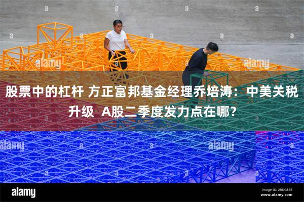 股票中的杠杆 方正富邦基金经理乔培涛：中美关税升级  A股二季度发力点在哪？