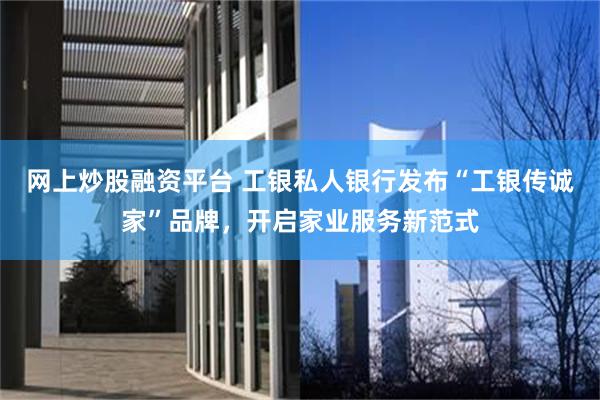 网上炒股融资平台 工银私人银行发布“工银传诚家”品牌，开启家业服务新范式