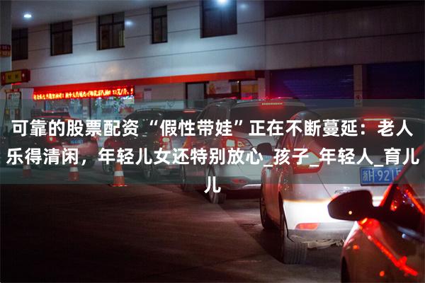可靠的股票配资 “假性带娃”正在不断蔓延：老人乐得清闲，年轻儿女还特别放心_孩子_年轻人_育儿