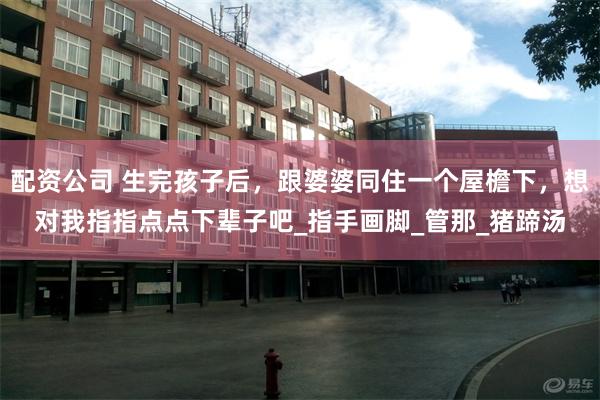 配资公司 生完孩子后，跟婆婆同住一个屋檐下，想对我指指点点下辈子吧_指手画脚_管那_猪蹄汤