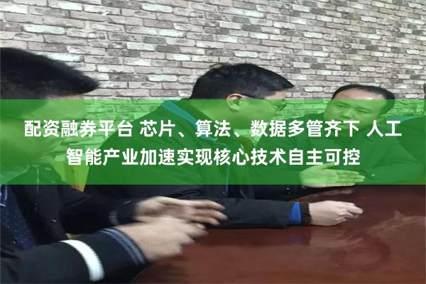 配资融券平台 芯片、算法、数据多管齐下 人工智能产业加速实现核心技术自主可控