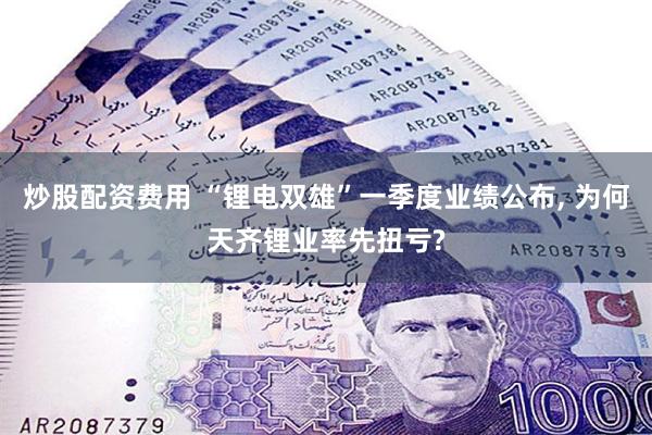 炒股配资费用 “锂电双雄”一季度业绩公布, 为何天齐锂业率先扭亏?