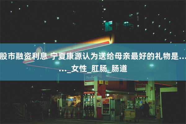 股市融资利息 宁夏康源认为送给母亲最好的礼物是......_女性_肛肠_肠道