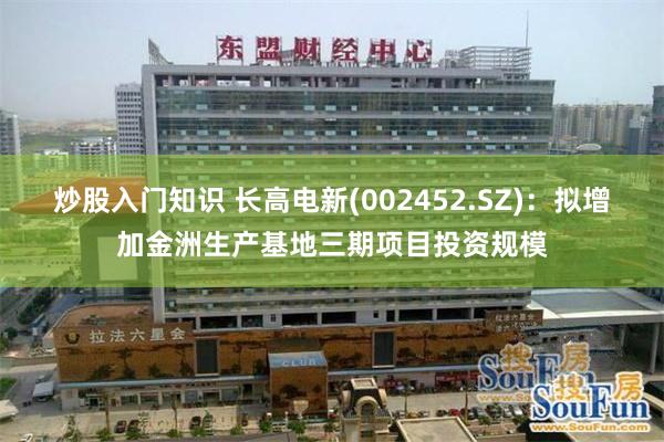 炒股入门知识 长高电新(002452.SZ)：拟增加金洲生产基地三期项目投资规模