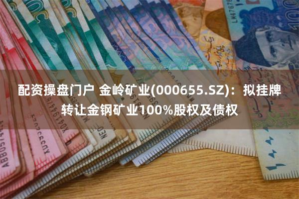 配资操盘门户 金岭矿业(000655.SZ)：拟挂牌转让金钢矿业100%股权及债权