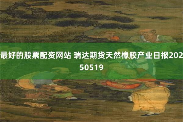 最好的股票配资网站 瑞达期货天然橡胶产业日报20250519