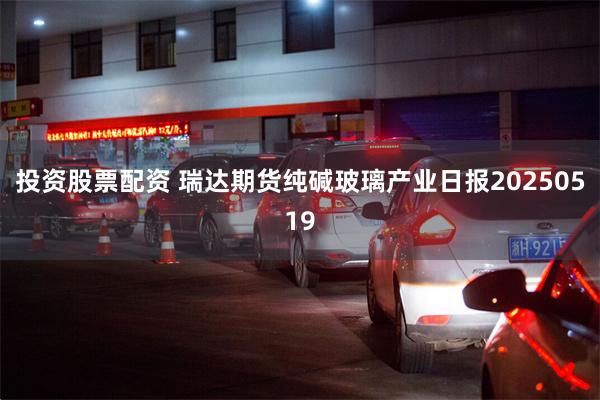 投资股票配资 瑞达期货纯碱玻璃产业日报20250519