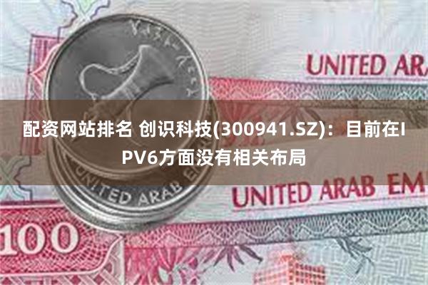 配资网站排名 创识科技(300941.SZ)：目前在IPV6方面没有相关布局