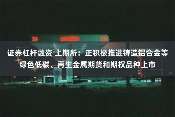 证券杠杆融资 上期所：正积极推进铸造铝合金等绿色低碳、再生金属期货和期权品种上市
