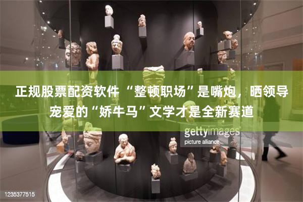 正规股票配资软件 “整顿职场”是嘴炮，晒领导宠爱的“娇牛马”文学才是全新赛道