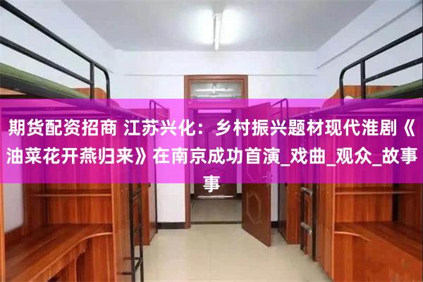 期货配资招商 江苏兴化：乡村振兴题材现代淮剧《油菜花开燕归来》在南京成功首演_戏曲_观众_故事