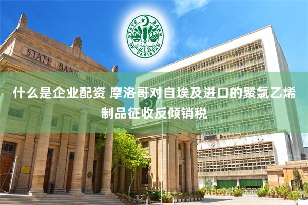 什么是企业配资 摩洛哥对自埃及进口的聚氯乙烯制品征收反倾销税