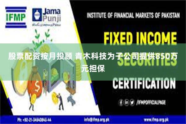 股票配资按月投顾 青木科技为子公司提供850万元担保