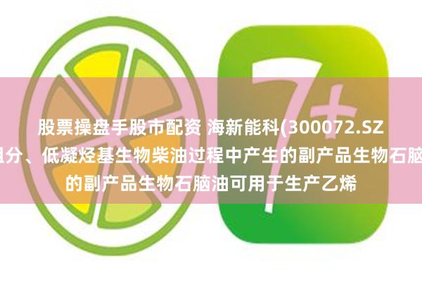 股票操盘手股市配资 海新能科(300072.SZ)：生产生物航煤组分、低凝烃基生物柴油过程中产生的副产品生物石脑油可用于生产乙烯