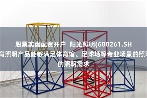股票实盘配资开户  阳光照明(600261.SH)：体育照明产品能够满足体育馆、足球场等专业场景的照明需求