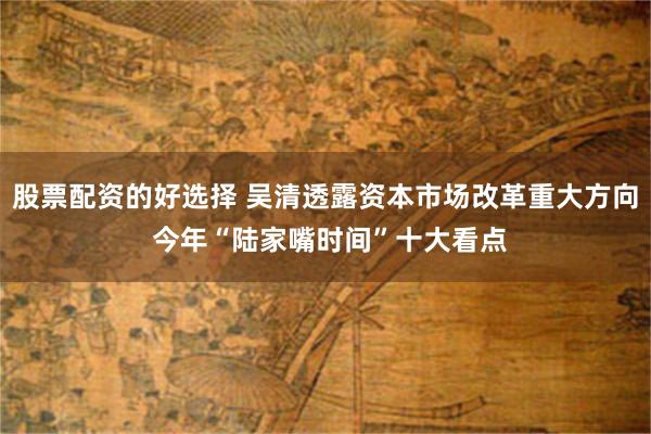 股票配资的好选择 吴清透露资本市场改革重大方向 今年“陆家嘴时间”十大看点