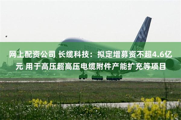 网上配资公司 长缆科技：拟定增募资不超4.6亿元 用于高压超高压电缆附件产能扩充等项目