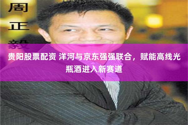 贵阳股票配资 洋河与京东强强联合，赋能高线光瓶酒进入新赛道