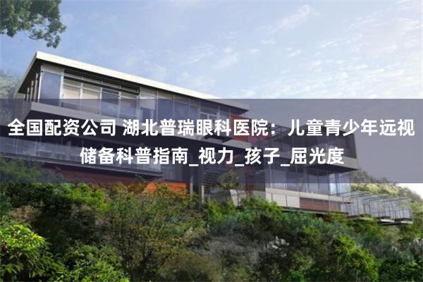 全国配资公司 湖北普瑞眼科医院：儿童青少年远视储备科普指南_视力_孩子_屈光度
