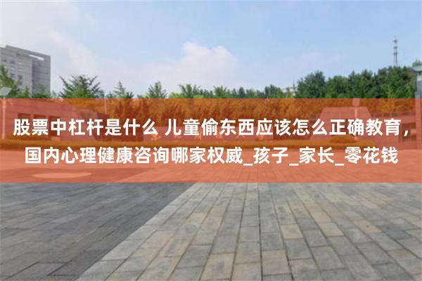 股票中杠杆是什么 儿童偷东西应该怎么正确教育，国内心理健康咨询哪家权威_孩子_家长_零花钱
