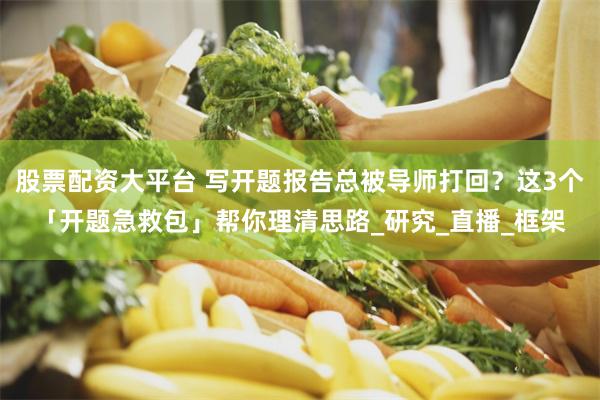 股票配资大平台 写开题报告总被导师打回？这3个「开题急救包」帮你理清思路_研究_直播_框架