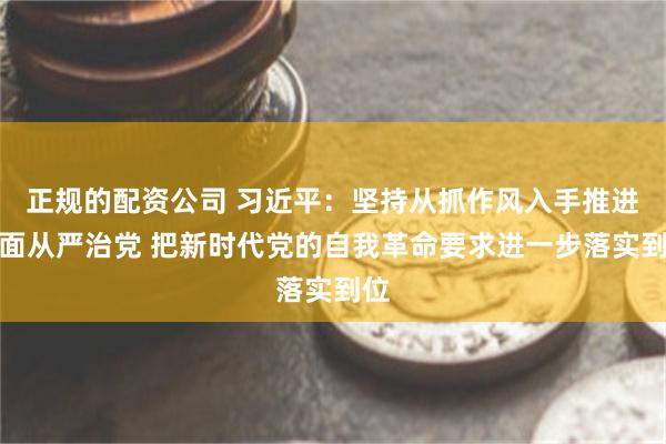 正规的配资公司 习近平：坚持从抓作风入手推进全面从严治党 把新时代党的自我革命要求进一步落实到位
