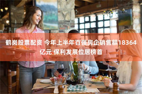 鹤岗股票配资 今年上半年百强房企销售额18364亿元 保利发展位居榜首