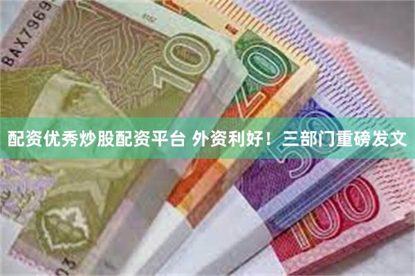 配资优秀炒股配资平台 外资利好！三部门重磅发文