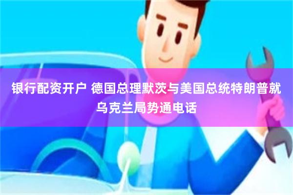 银行配资开户 德国总理默茨与美国总统特朗普就乌克兰局势通电话