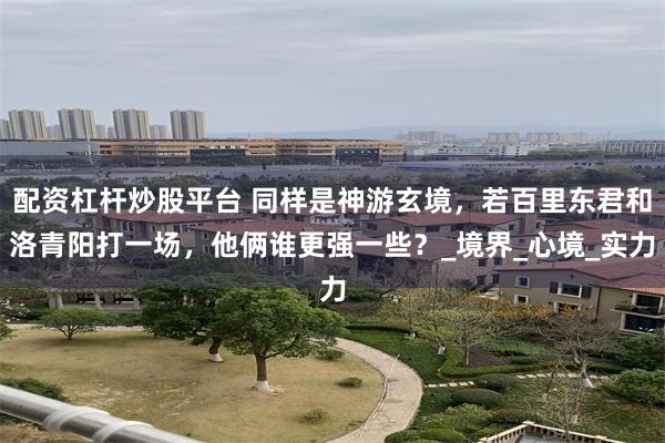 配资杠杆炒股平台 同样是神游玄境，若百里东君和洛青阳打一场，他俩谁更强一些？_境界_心境_实力